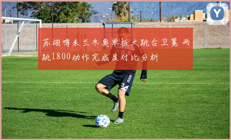 苏翊鸣米兰冬奥单板大跳台卫冕 两跳1800动作完成度对比分析
