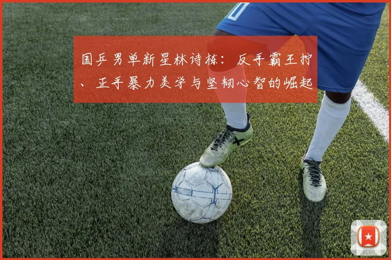 国乒男单新星林诗栋：反手霸王拧、正手暴力美学与坚韧心智的崛起征程