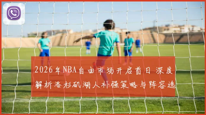 2026年NBA自由市场开启首日 深度解析洛杉矶湖人补强策略与阵容选择