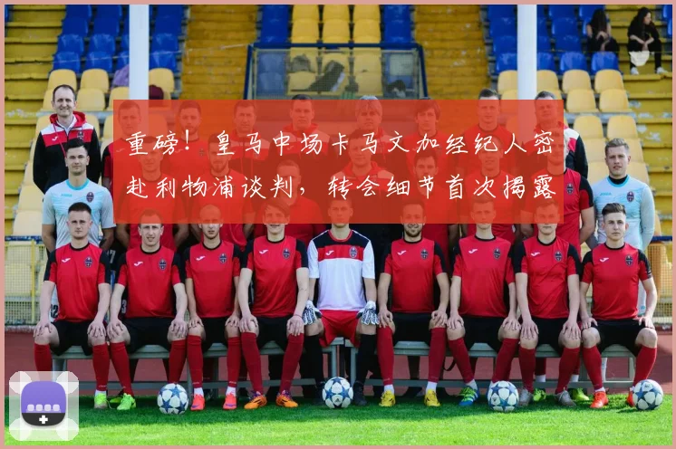 重磅！皇马中场卡马文加经纪人密赴利物浦谈判，转会细节首次揭露涉及高薪与解约金