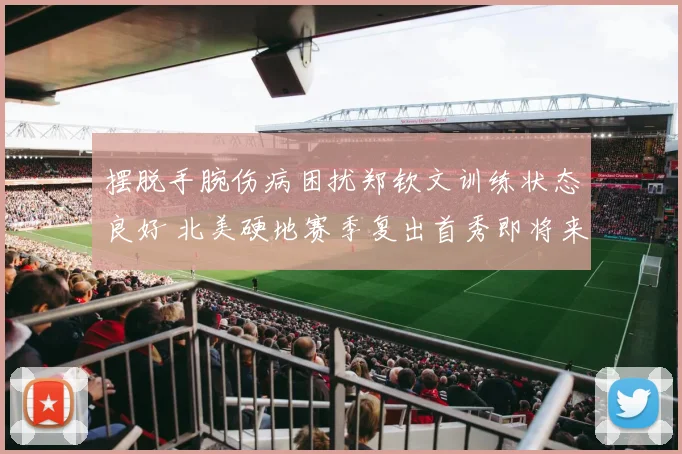 摆脱手腕伤病困扰郑钦文训练状态良好 北美硬地赛季复出首秀即将来临目标坚定