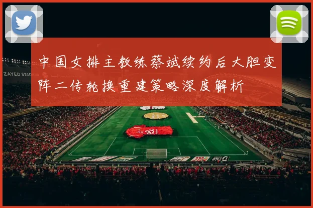 中国女排主教练蔡斌续约后大胆变阵二传轮换重建策略深度解析