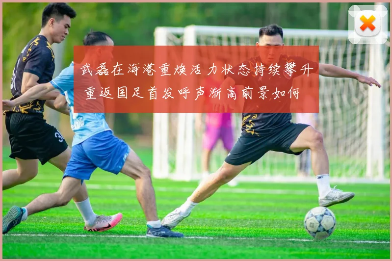 武磊在海港重焕活力状态持续攀升 重返国足首发呼声渐高前景如何