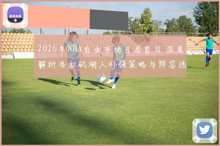 2026年NBA自由市场开启首日 深度解析洛杉矶湖人补强策略与阵容选择