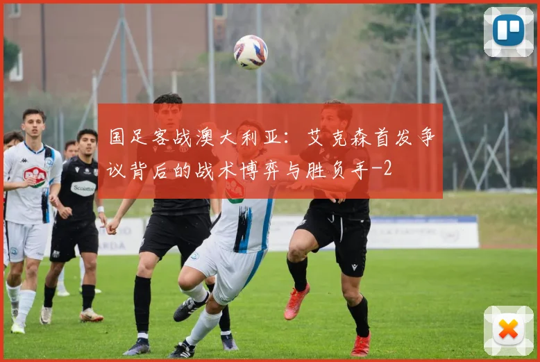 国足客战澳大利亚：艾克森首发争议背后的战术博弈与胜负手