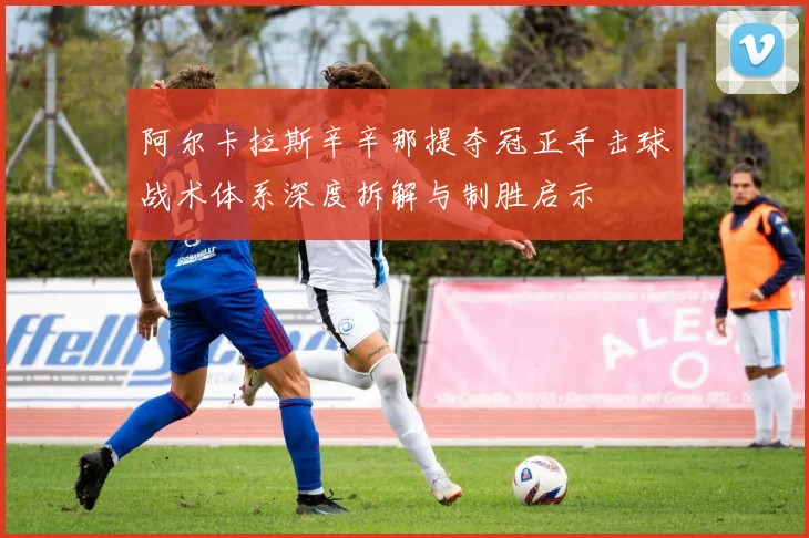 阿尔卡拉斯辛辛那提夺冠正手击球战术体系深度拆解与制胜启示