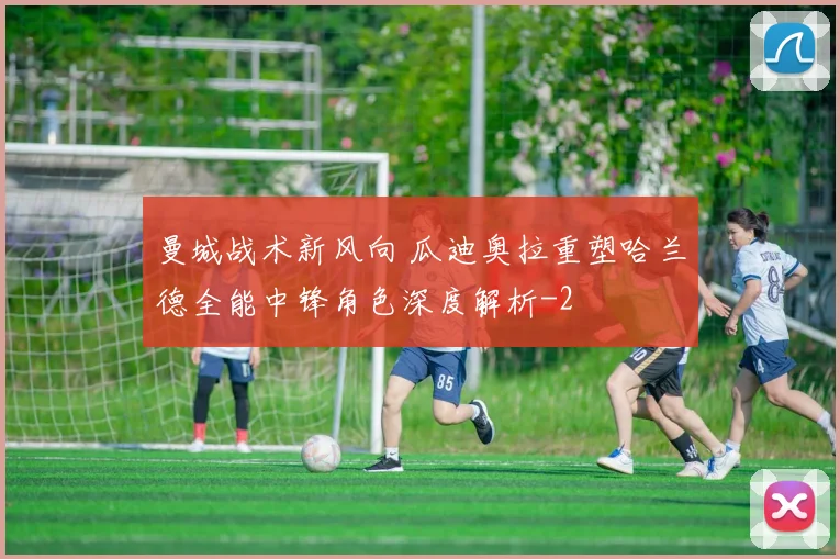 曼城战术新风向 瓜迪奥拉重塑哈兰德全能中锋角色深度解析