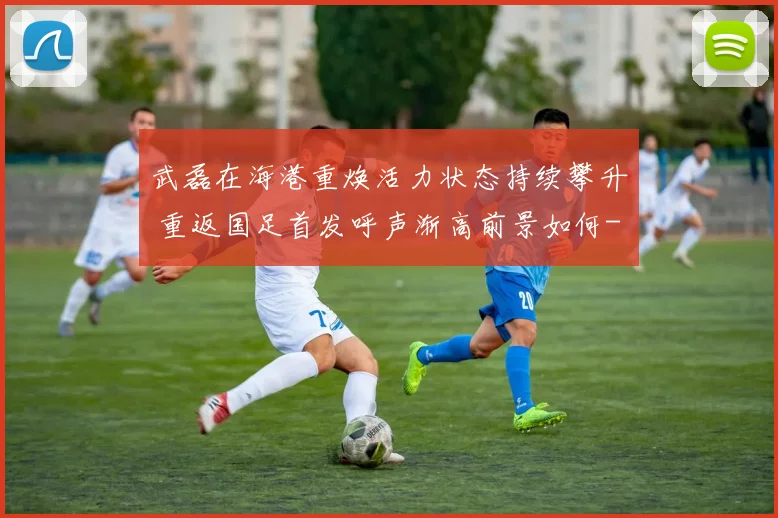 武磊在海港重焕活力状态持续攀升 重返国足首发呼声渐高前景如何