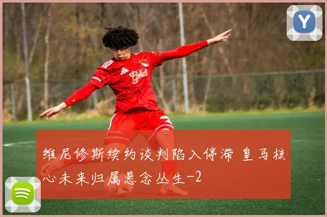 维尼修斯续约谈判陷入停滞 皇马核心未来归属悬念丛生