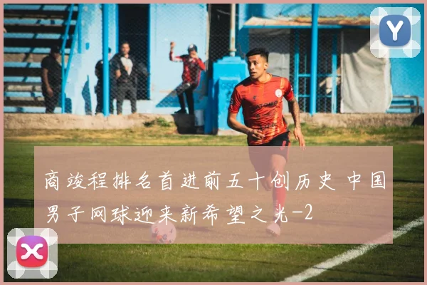 商竣程排名首进前五十创历史 中国男子网球迎来新希望之光