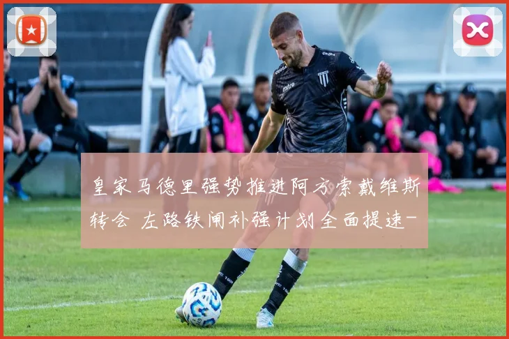 皇家马德里强势推进阿方索戴维斯转会 左路铁闸补强计划全面提速