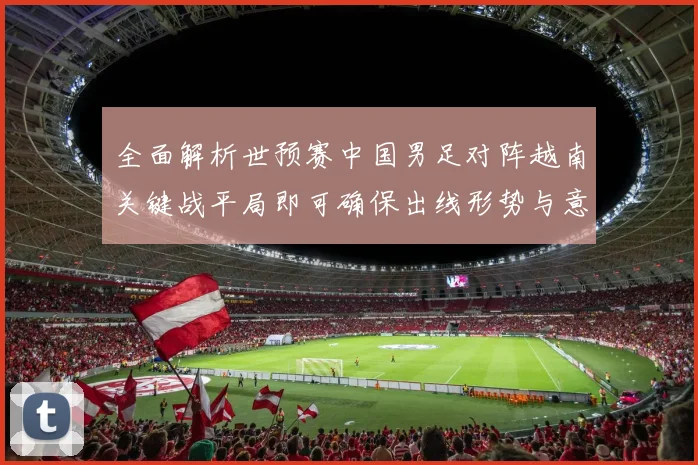 全面解析世预赛中国男足对阵越南关键战平局即可确保出线形势与意义