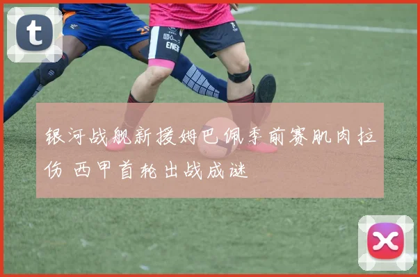 银河战舰新援姆巴佩季前赛肌肉拉伤 西甲首轮出战成谜