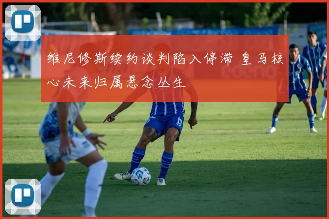 维尼修斯续约谈判陷入停滞 皇马核心未来归属悬念丛生
