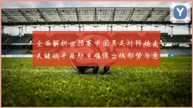 全面解析世预赛中国男足对阵越南关键战平局即可确保出线形势与意义