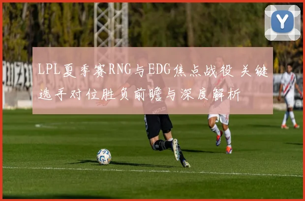 LPL夏季赛RNG与EDG焦点战役 关键选手对位胜负前瞻与深度解析