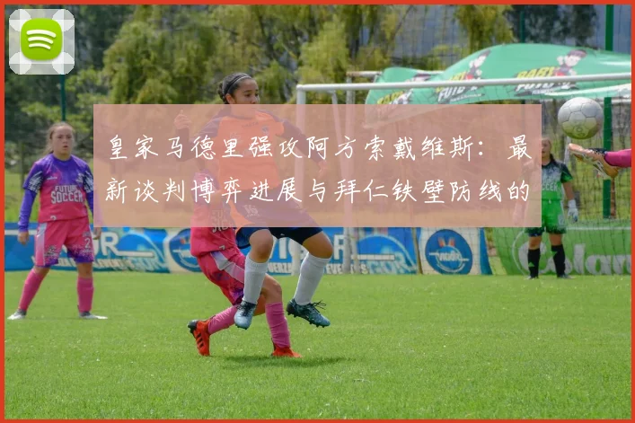 皇家马德里强攻阿方索戴维斯:最新谈判博弈进展与拜仁铁壁防线的动摇内幕