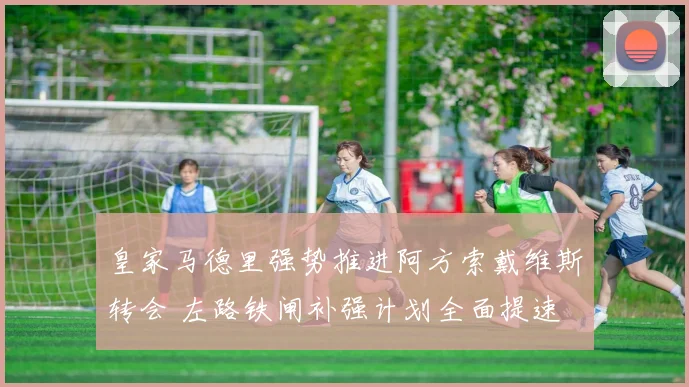 皇家马德里强势推进阿方索戴维斯转会 左路铁闸补强计划全面提速