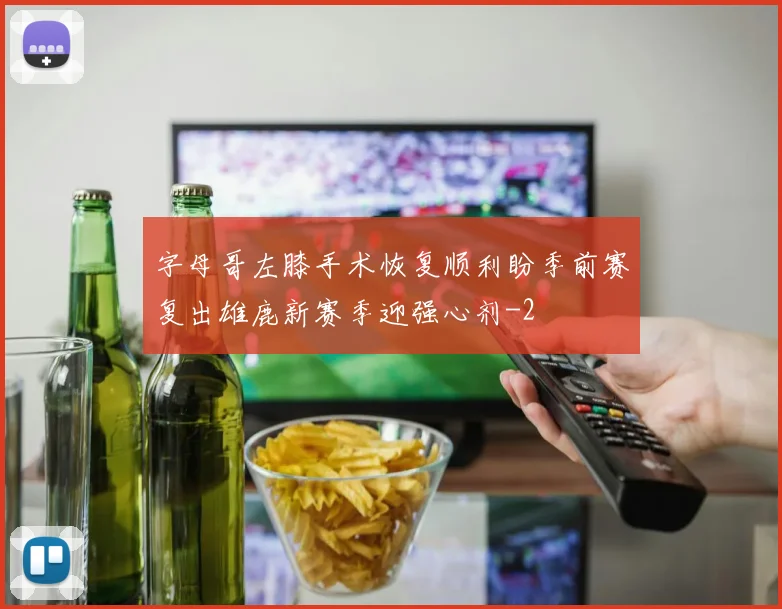 字母哥左膝手术恢复顺利盼季前赛复出雄鹿新赛季迎强心剂