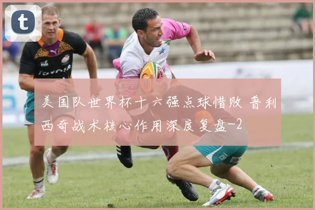 美国队世界杯十六强点球惜败 普利西奇战术核心作用深度复盘