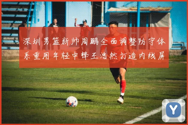 深圳男篮新帅周鹏全面调整防守体系重用年轻中锋王浩然打造内线屏障