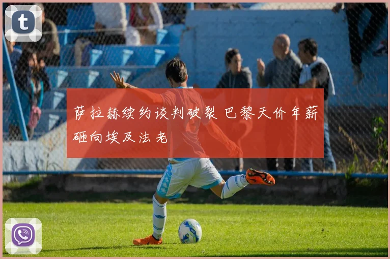萨拉赫续约谈判破裂 巴黎天价年薪砸向埃及法老