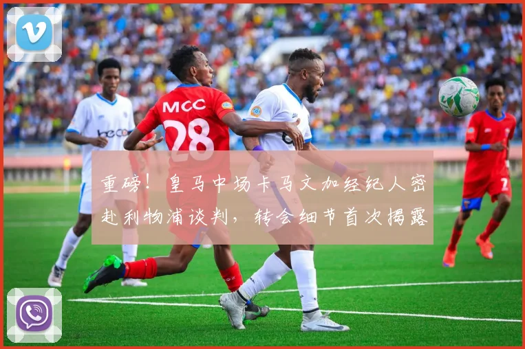 重磅!皇马中场卡马文加经纪人密赴利物浦谈判,转会细节首次揭露涉及高薪与解约金