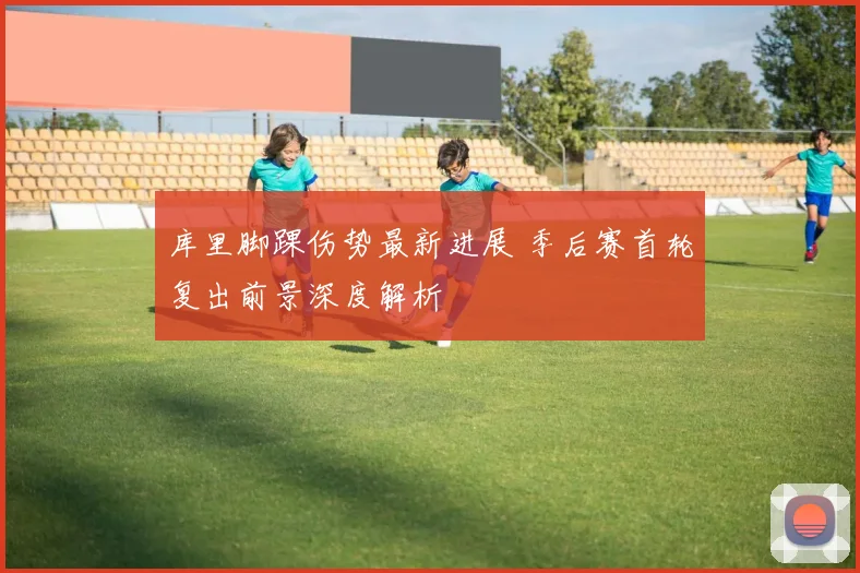 库里脚踝伤势最新进展 季后赛首轮复出前景深度解析