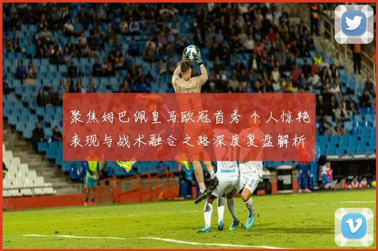 聚焦姆巴佩皇马欧冠首秀 个人惊艳表现与战术融合之路深度复盘解析
