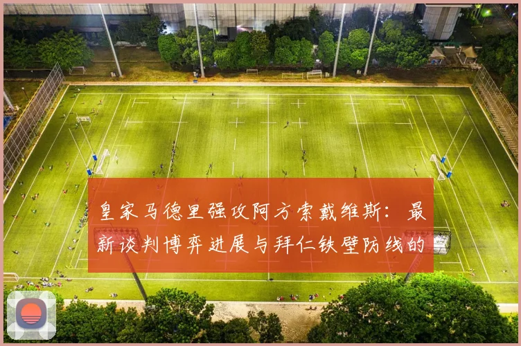 皇家马德里强攻阿方索戴维斯：最新谈判博弈进展与拜仁铁壁防线的动摇内幕