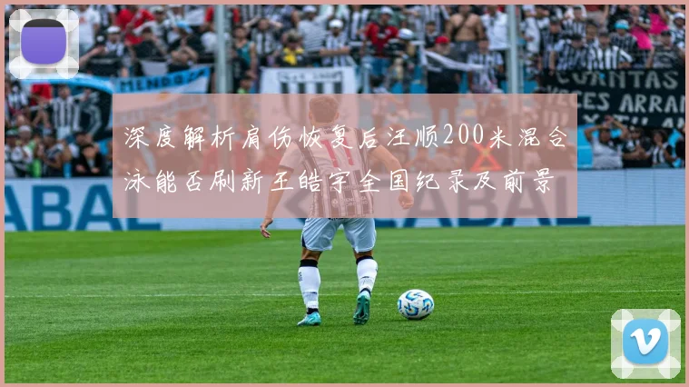 深度解析肩伤恢复后汪顺200米混合泳能否刷新王皓宇全国纪录及前景