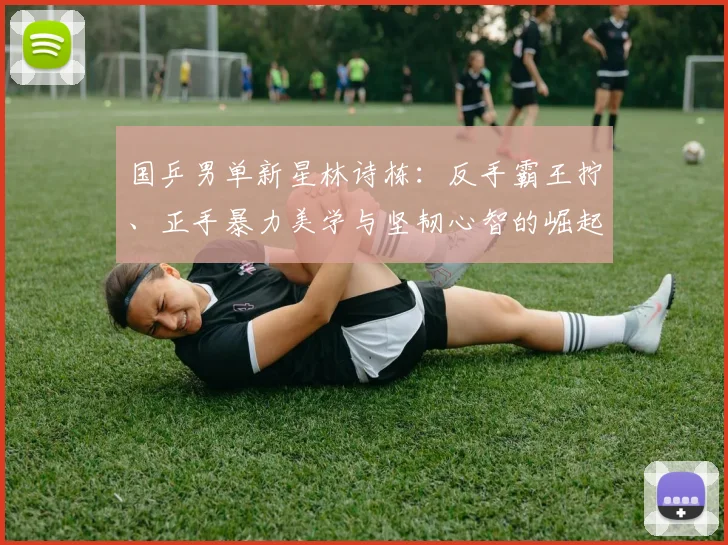 国乒男单新星林诗栋：反手霸王拧、正手暴力美学与坚韧心智的崛起征程