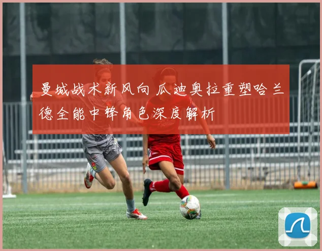 曼城战术新风向 瓜迪奥拉重塑哈兰德全能中锋角色深度解析