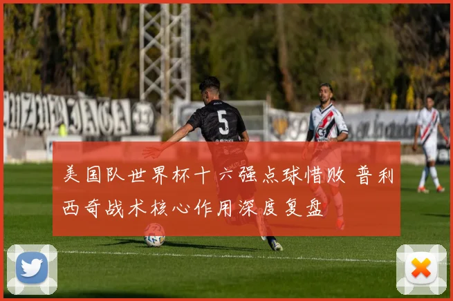 美国队世界杯十六强点球惜败 普利西奇战术核心作用深度复盘