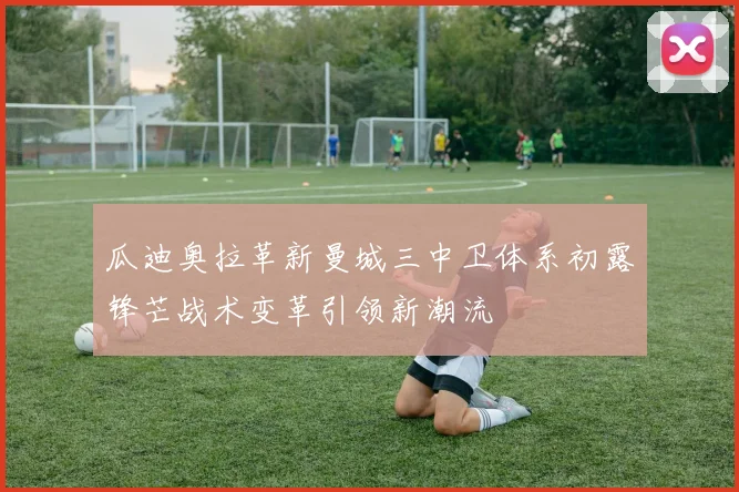 瓜迪奥拉革新曼城三中卫体系初露锋芒战术变革引领新潮流